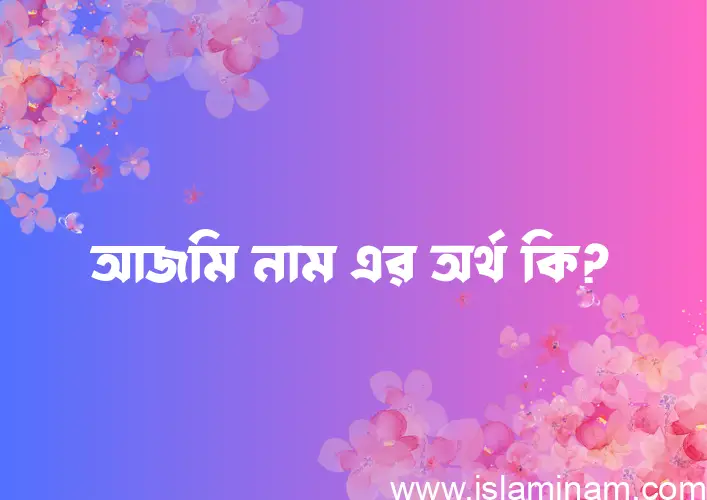 আজমি নামের অর্থ কি? আজমি নামের ইসলামিক অর্থ এবং বিস্তারিত তথ্য সমূহ