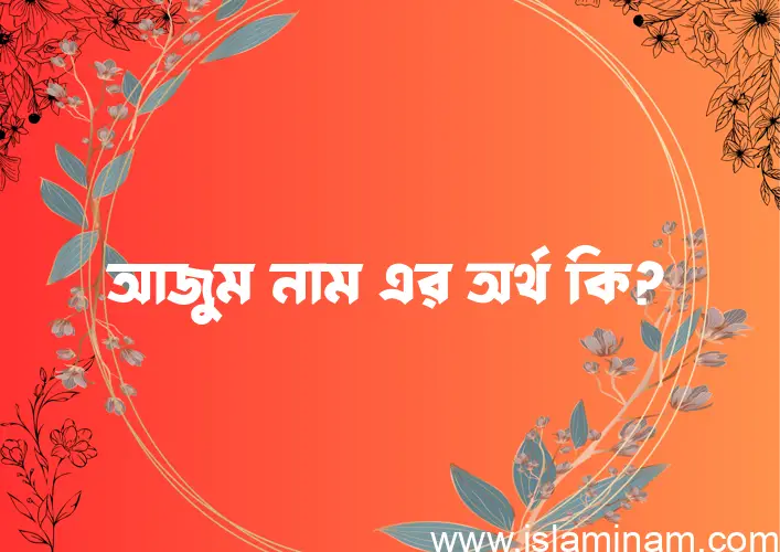 আজুম নামের অর্থ কি? আজুম নামের বাংলা, আরবি/ইসলামিক অর্থসমূহ