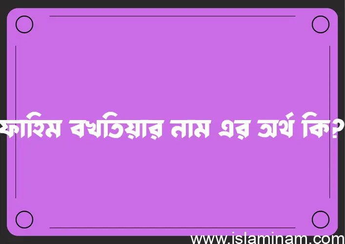 ফাহিম বখতিয়ার নামের অর্থ কি, বাংলা ইসলামিক এবং আরবি অর্থ?