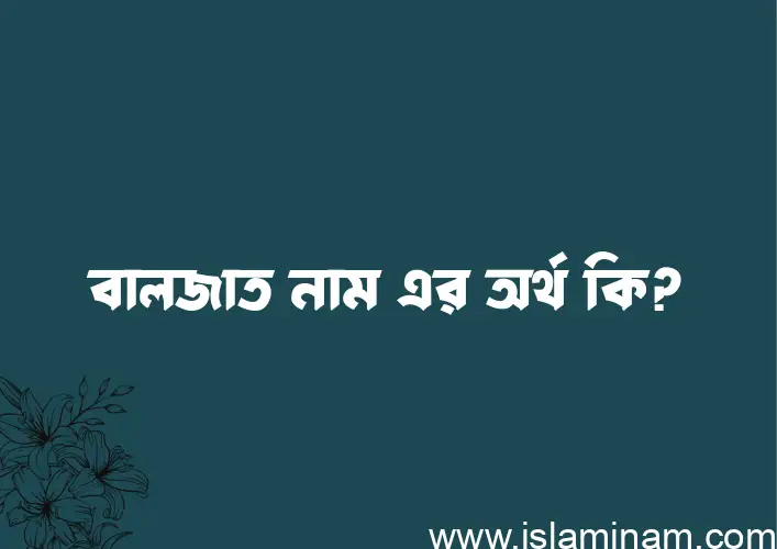 বালজাত নামের অর্থ কি? বালজাত নামের ইসলামিক অর্থ এবং বিস্তারিত তথ্য সমূহ