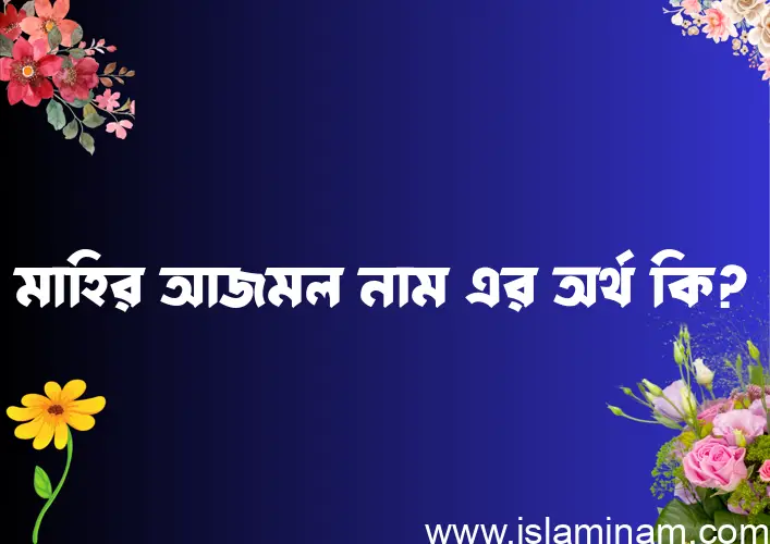 মাহির আজমল নামের অর্থ কি এবং ইসলাম কি বলে? (বিস্তারিত)