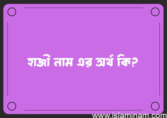 হাজী নামের অর্থ কি? ইসলামিক আরবি বাংলা অর্থ এবং নামের তাৎপর্য